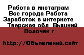 Работа в инстаграм - Все города Работа » Заработок в интернете   . Тверская обл.,Вышний Волочек г.